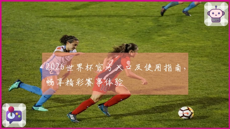 2026世界杯官方入口及使用指南，畅享精彩赛事体验